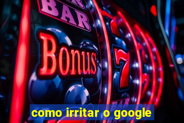 como irritar o google